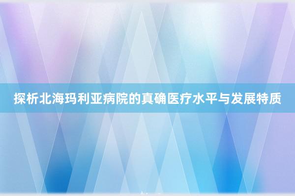 探析北海玛利亚病院的真确医疗水平与发展特质