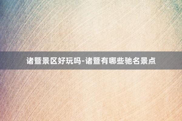 诸暨景区好玩吗-诸暨有哪些驰名景点