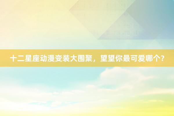 十二星座动漫变装大围聚，望望你最可爱哪个？