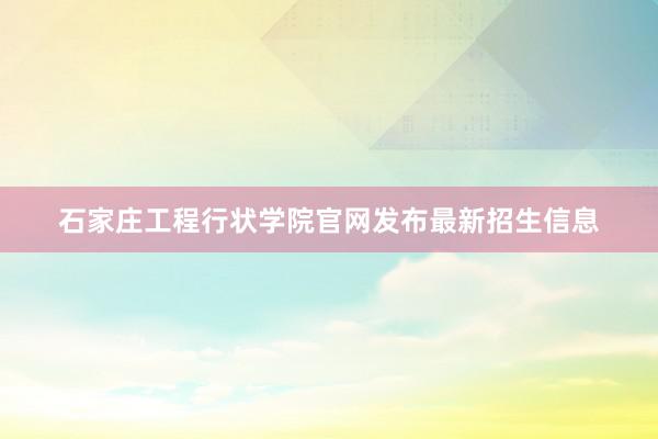 石家庄工程行状学院官网发布最新招生信息