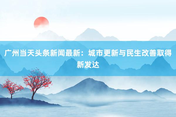 广州当天头条新闻最新：城市更新与民生改善取得新发达